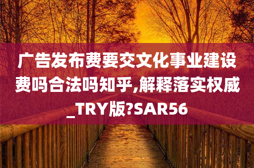 广告发布费要交文化事业建设费吗合法吗知乎,解释落实权威_TRY版?SAR56