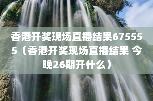 香港开奖现场直播结果675555（香港开奖现场直播结果 今晚26期开什么）