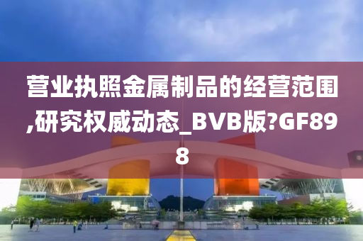 营业执照金属制品的经营范围,研究权威动态_BVB版?GF898