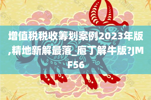 增值税税收筹划案例2023年版,精地新解最落_庖丁解牛版?JMF56