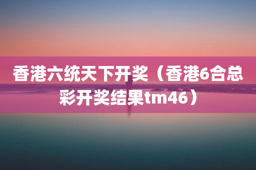 香港六统天下开奖（香港6合总彩开奖结果tm46）