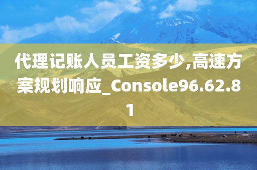 代理记账人员工资多少,高速方案规划响应_Console96.62.81