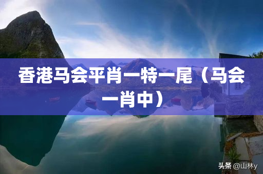 香港马会平肖一特一尾（马会一肖中）