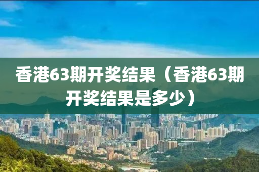 香港63期开奖结果（香港63期开奖结果是多少）