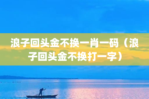 浪子回头金不换一肖一码（浪子回头金不换打一字）