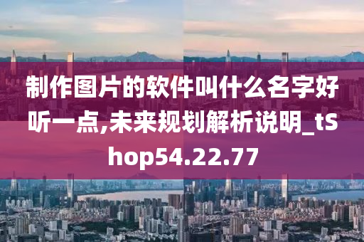 制作图片的软件叫什么名字好听一点,未来规划解析说明_tShop54.22.77