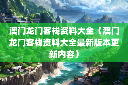 澳门龙门客栈资料大全（澳门龙门客栈资料大全最新版本更新内容）