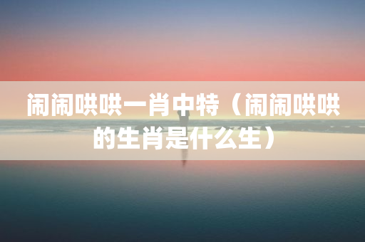 闹闹哄哄一肖中特（闹闹哄哄的生肖是什么生）