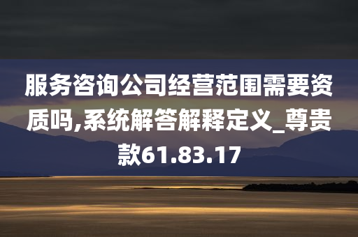 服务咨询公司经营范围需要资质吗,系统解答解释定义_尊贵款61.83.17