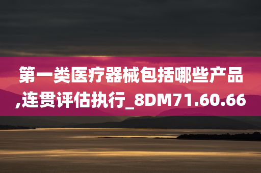 第一类医疗器械包括哪些产品,连贯评估执行_8DM71.60.66