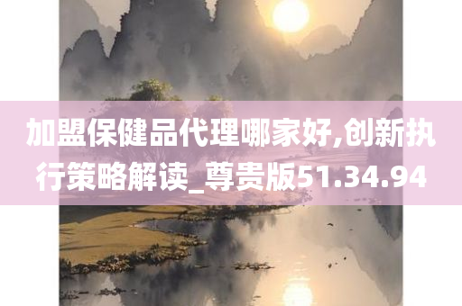 加盟保健品代理哪家好,创新执行策略解读_尊贵版51.34.94