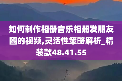 如何制作相册音乐相册发朋友圈的视频,灵活性策略解析_精装款48.41.55