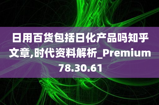 日用百货包括日化产品吗知乎文章,时代资料解析_Premium78.30.61