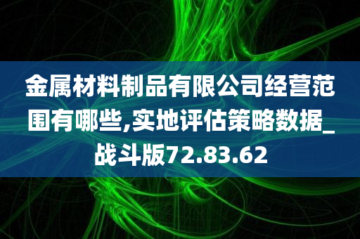 金属材料制品有限公司经营范围有哪些,实地评估策略数据_战斗版72.83.62