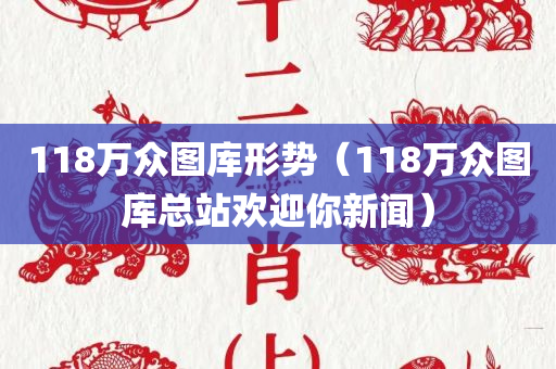 118万众图库形势（118万众图库总站欢迎你新闻）