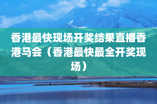 香港最快现场开奖结果直播香港马会（香港最快最全开奖现场）