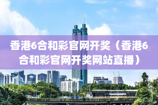 香港6合和彩官网开奖（香港6合和彩官网开奖网站直播）