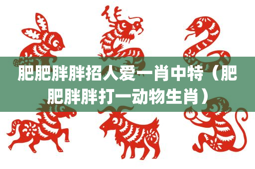 肥肥胖胖招人爱一肖中特（肥肥胖胖打一动物生肖）