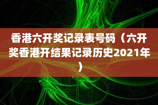 香港六开奖记录表号码（六开奖香港开结果记录历史2021年）