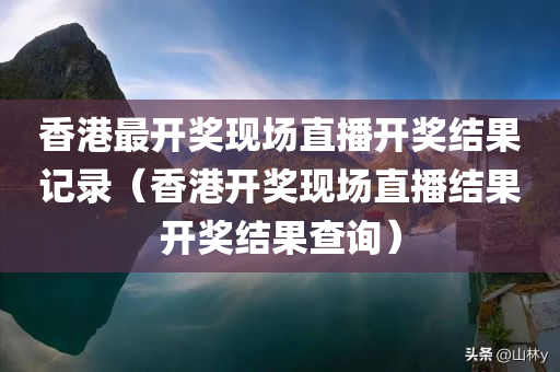 香港最开奖现场直播开奖结果记录（香港开奖现场直播结果开奖结果查询）