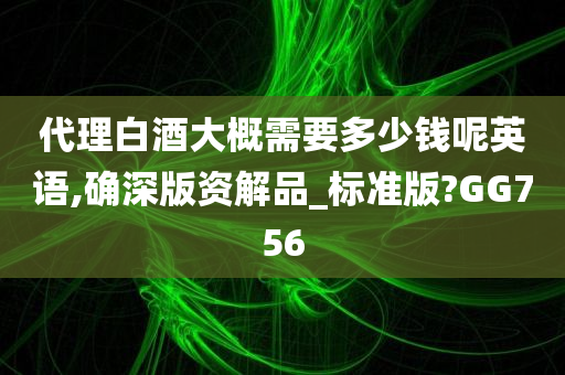 代理白酒大概需要多少钱呢英语,确深版资解品_标准版?GG756