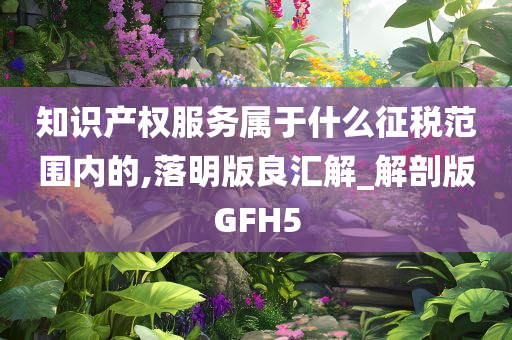 知识产权服务属于什么征税范围内的,落明版良汇解_解剖版GFH5