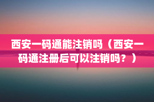 西安一码通能注销吗（西安一码通注册后可以注销吗？）