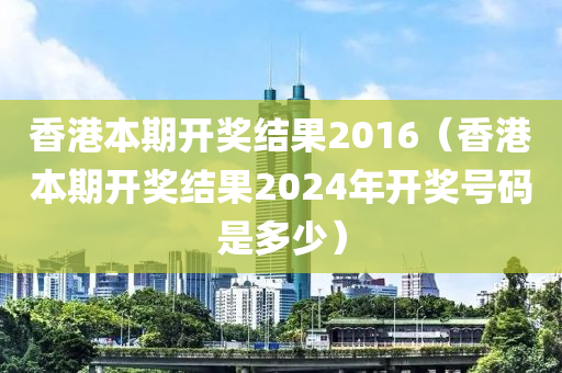 香港本期开奖结果2016（香港本期开奖结果2024年开奖号码是多少）