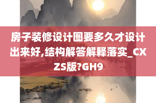 房子装修设计图要多久才设计出来好,结构解答解释落实_CXZS版?GH9