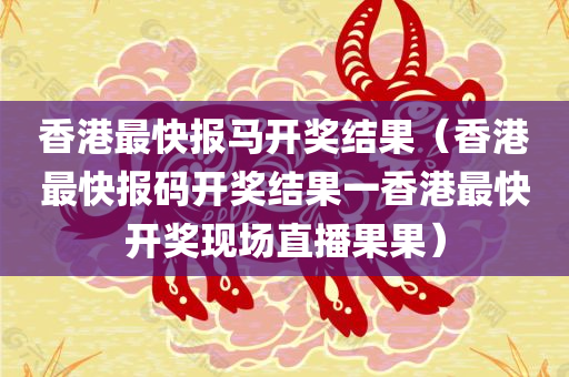 香港最快报马开奖结果（香港最快报码开奖结果一香港最快开奖现场直播果果）