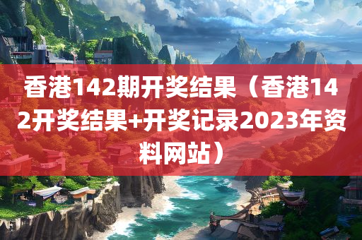 香港142期开奖结果（香港142开奖结果+开奖记录2023年资料网站）