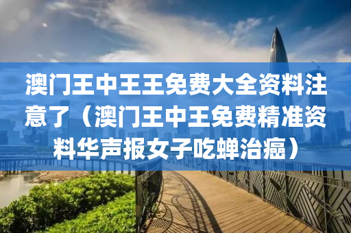 澳门王中王王免费大全资料注意了（澳门王中王免费精准资料华声报女子吃蝉治癌）