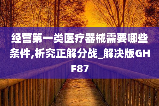 经营第一类医疗器械需要哪些条件,析究正解分战_解决版GHF87