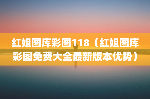 红姐图库彩图118（红姐图库彩图免费大全最新版本优势）