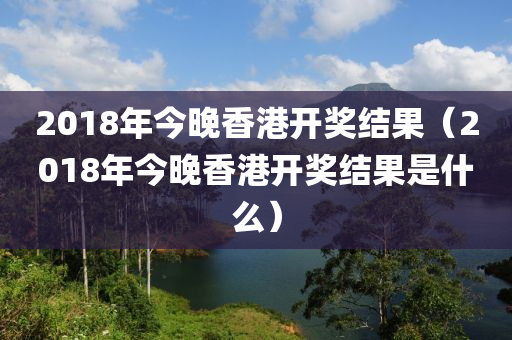 2018年今晚香港开奖结果（2018年今晚香港开奖结果是什么）