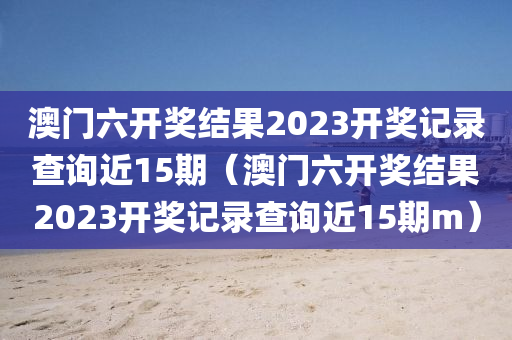 澳门六开奖结果2023开奖记录查询近15期（澳门六开奖结果2023开奖记录查询近15期m）