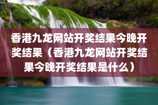 香港九龙网站开奖结果今晚开奖结果（香港九龙网站开奖结果今晚开奖结果是什么）