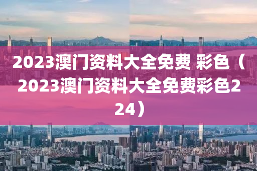 2023澳门资料大全免费 彩色（2023澳门资料大全免费彩色224）