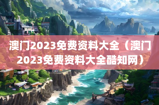 澳门2023免费资料大全（澳门2023免费资料大全酷知网）