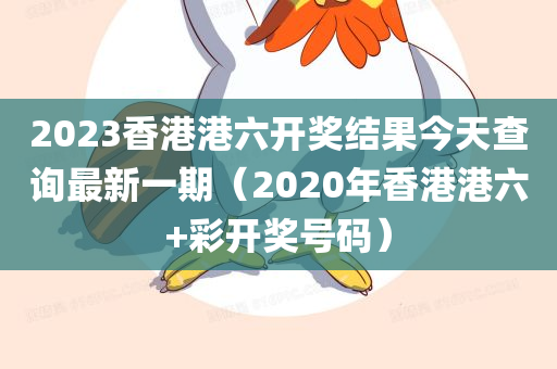 2023香港港六开奖结果今天查询最新一期（2020年香港港六+彩开奖号码）