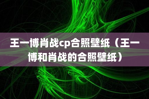 王一博肖战cp合照壁纸（王一博和肖战的合照壁纸）