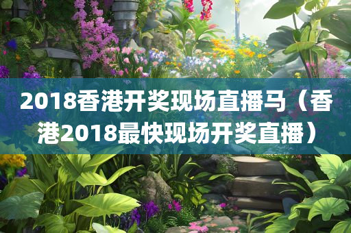 2018香港开奖现场直播马（香港2018最快现场开奖直播）