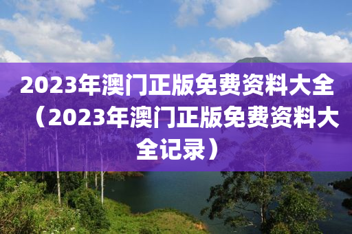 2023年澳门正版免费资料大全（2023年澳门正版免费资料大全记录）