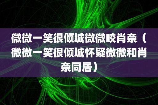 微微一笑很倾城微微咬肖奈（微微一笑很倾城怀疑微微和肖奈同居）