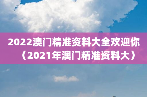 2022澳门精准资料大全欢迎你（2021年澳门精准资料大）