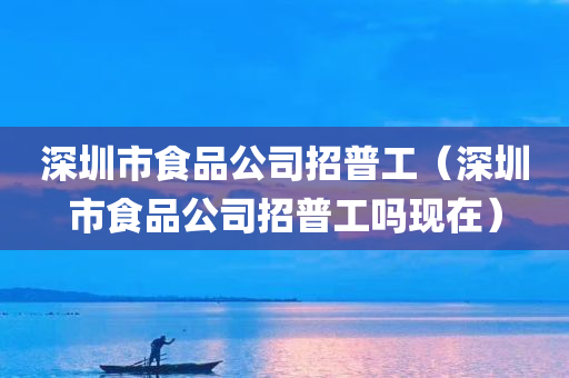 深圳市食品公司招普工（深圳市食品公司招普工吗现在）