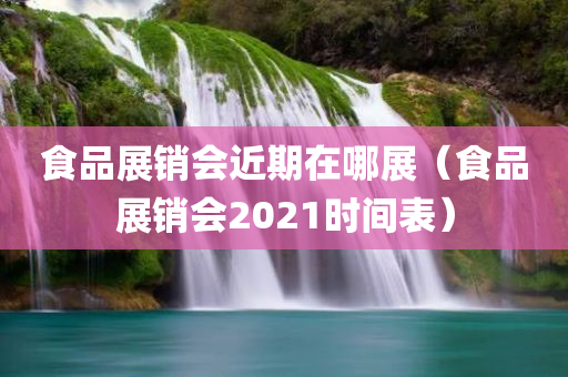 食品展销会近期在哪展（食品展销会2021时间表）