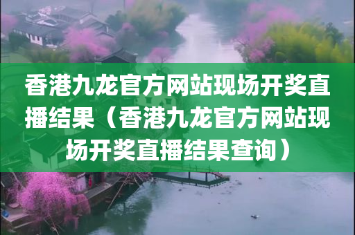 香港九龙官方网站现场开奖直播结果（香港九龙官方网站现场开奖直播结果查询）