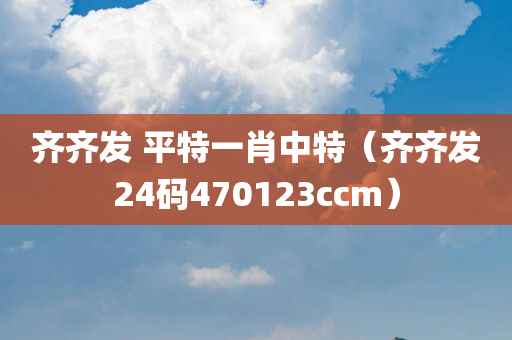 齐齐发 平特一肖中特（齐齐发24码470123ccm）