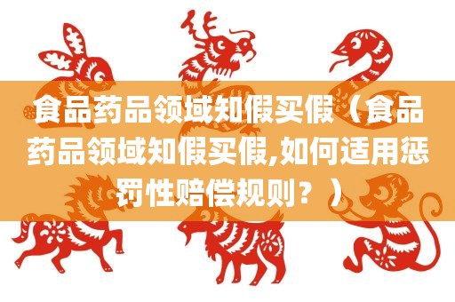 食品药品领域知假买假（食品药品领域知假买假,如何适用惩罚性赔偿规则？）